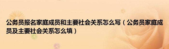 公務(wù)員報(bào)名家庭成員和主要社會關(guān)系怎么寫（公務(wù)員家庭成員及主要社會關(guān)系怎么填）