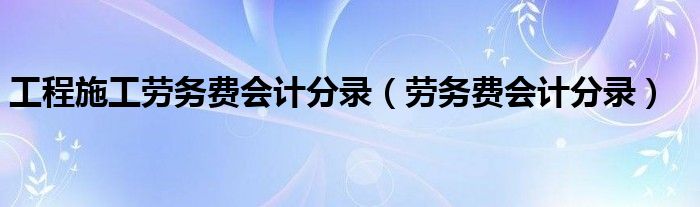 工程施工勞務(wù)費(fèi)會(huì)計(jì)分錄（勞務(wù)費(fèi)會(huì)計(jì)分錄）