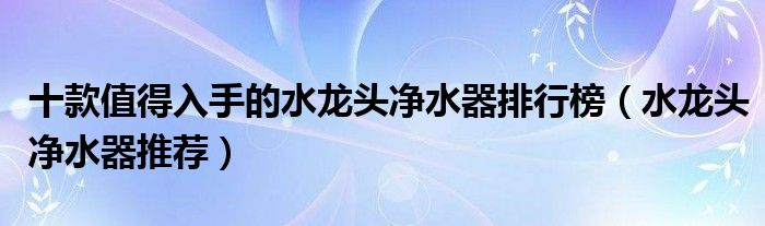 十款值得入手的水龍頭凈水器排行榜（水龍頭凈水器推薦）