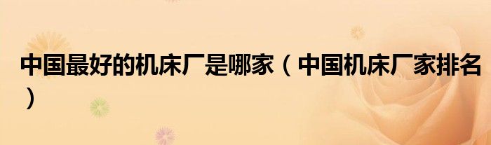 中國最好的機(jī)床廠是哪家（中國機(jī)床廠家排名）
