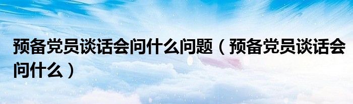 預(yù)備黨員談話會問什么問題（預(yù)備黨員談話會問什么）