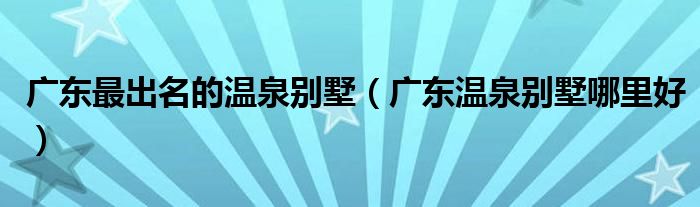 廣東最出名的溫泉?jiǎng)e墅（廣東溫泉?jiǎng)e墅哪里好）