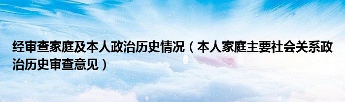 經(jīng)審查家庭及本人政治歷史情況（本人家庭主要社會(huì)關(guān)系政治歷史審查意見）