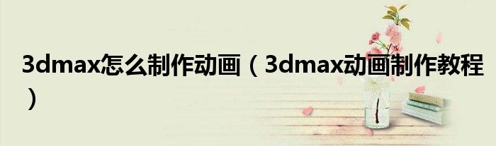 3dmax怎么制作動(dòng)畫(huà)（3dmax動(dòng)畫(huà)制作教程）