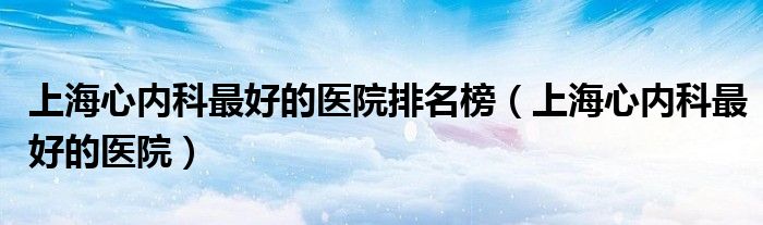 上海心內科最好的醫(yī)院排名榜（上海心內科最好的醫(yī)院）