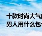 十款時尚大氣的40歲男包排行榜（40歲左右男人用什么包合適）