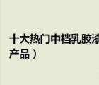十大熱門中檔乳膠漆排行榜（精選10款中檔優(yōu)選乳膠漆品牌產(chǎn)品）