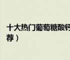 十大熱門葡萄糖酸鈣排行榜（精選10款葡萄糖酸鈣口服液推薦）