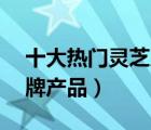 十大熱門靈芝片排行榜（精選10款靈芝片品牌產(chǎn)品）
