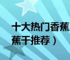 十大熱門香蕉片排行榜（精選10款好吃的香蕉干推薦）