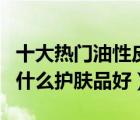 十大熱門油性皮膚護膚品排行榜（油性皮膚用什么護膚品好）