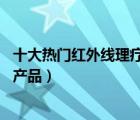十大熱門紅外線理療儀排行榜（精選10款紅外線理療儀品牌產(chǎn)品）