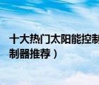 十大熱門太陽能控制器排行榜（精選10款通用型太陽能板控制器推薦）