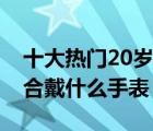 十大熱門20歲手表產(chǎn)品排行榜（20歲男生適合戴什么手表）
