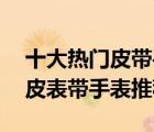 十大熱門皮帶手表排行榜（精選10款精美真皮表帶手表推薦）
