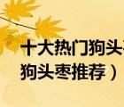 十大熱門狗頭棗排行榜（精選10款特級(jí)陜西狗頭棗推薦）
