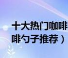 十大熱門咖啡勺排行榜（精選10款食品級(jí)咖啡勺子推薦）