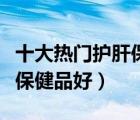 十大熱門護(hù)肝保健品排行榜（保肝護(hù)肝吃什么保健品好）