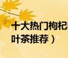 十大熱門枸杞葉排行榜（精選10款品質(zhì)枸杞葉茶推薦）