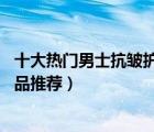 十大熱門男士抗皺護(hù)膚品排行榜（精選10款男士抗衰老護(hù)膚品推薦）