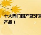 十大熱門國產(chǎn)藍(lán)牙耳機(jī)排行榜（精選10款國產(chǎn)藍(lán)牙耳機(jī)品牌產(chǎn)品）