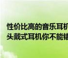 性價(jià)比高的音樂耳機(jī)頭戴式（想要擁有立體原音質(zhì)？這10款頭戴式耳機(jī)你不能錯(cuò)過）