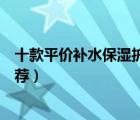 十款平價補(bǔ)水保濕護(hù)膚品排行榜（平價好用的保濕護(hù)膚品推薦）
