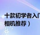十款初學(xué)者入門單反相機(jī)排行榜（入門級(jí)單反相機(jī)推薦）