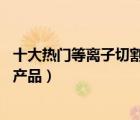 十大熱門等離子切割機(jī)排行榜（精選10款等離子切割機(jī)品牌產(chǎn)品）