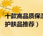 十款高品質(zhì)保濕護(hù)膚品排行榜（保濕效果好的護(hù)膚品推薦）