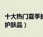 十大熱門夏季護膚品排行榜（夏天適合用什么護膚品）