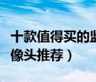十款值得買的監(jiān)控攝像頭排行榜（家用監(jiān)控攝像頭推薦）