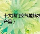 十大熱門空氣能熱水器排行榜（精選10款空氣能熱水器品牌產(chǎn)品）