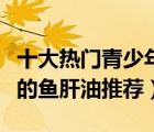 十大熱門青少年魚肝油排行榜（適合青少年吃的魚肝油推薦）