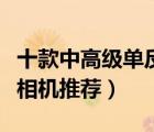 十款中高級(jí)單反相機(jī)產(chǎn)品排行榜（中高端單反相機(jī)推薦）