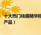十大熱門祛痘精華排行榜（精選10款超好用的祛痘精華品牌產(chǎn)品）