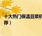 十大熱門保溫豆?jié){機(jī)排行榜（精選10款帶保溫功能豆?jié){機(jī)推薦）