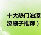 十大熱門油漆刷排行榜（精選10款實(shí)用的油漆刷子推薦）