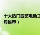 十大熱門園藝電動(dòng)工具排行榜（精選10款好用的電動(dòng)園藝工具推薦）