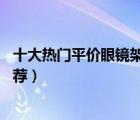 十大熱門平價(jià)眼鏡架排行榜（精選10款平價(jià)好看的眼鏡架推薦）