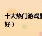 十大熱門游戲顯卡排行榜（玩游戲用什么顯卡好）