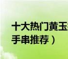 十大熱門黃玉排行榜（精選10款收藏級(jí)黃玉手串推薦）