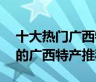 十大熱門廣西特產(chǎn)排行榜（精選10款值得帶的廣西特產(chǎn)推薦）