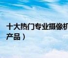 十大熱門專業(yè)攝像機排行榜（精選10款專業(yè)高清攝像機品牌產(chǎn)品）