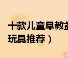 十款兒童早教益智玩具排行榜（精選兒童益智玩具推薦）