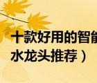 十款好用的智能感應(yīng)水龍頭排行榜（自動(dòng)感應(yīng)水龍頭推薦）