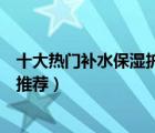 十大熱門補(bǔ)水保濕護(hù)膚品排行榜（補(bǔ)水保濕效果好的護(hù)膚品推薦）