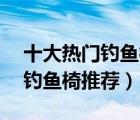 十大熱門(mén)釣魚(yú)椅排行榜（精選10款折疊便攜釣魚(yú)椅推薦）