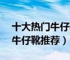十大熱門牛仔靴排行榜（精選10款時(shí)尚休閑牛仔靴推薦）