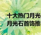 十大熱門月光石排行榜（精選10款時(shí)尚氣質(zhì)月光石首飾推薦）